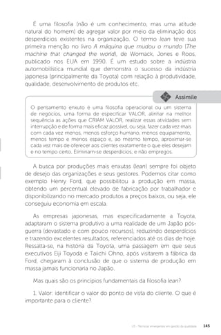 U3 - Técnicas emergentes em gestão da qualidade 145
É uma filosofia (não é um conhecimento, mas uma atitude
natural do homem) de agregar valor por meio da eliminação dos
desperdícios existentes na organização. O termo lean teve sua
primeira menção no livro A máquina que mudou o mundo (The
machine that changed the world), de Womack, Jones e Roos,
publicado nos EUA em 1990. É um estudo sobre a indústria
automobilística mundial que demonstra o sucesso da indústria
japonesa (principalmente da Toyota) com relação à produtividade,
qualidade, desenvolvimento de produtos etc.
A busca por produções mais enxutas (lean) sempre foi objeto
de desejo das organizações e seus gestores. Podemos citar como
exemplo Henry Ford, que possibilitou a produção em massa,
obtendo um percentual elevado de fabricação por trabalhador e
disponibilizando no mercado produtos a preços baixos, ou seja, ele
conseguiu economia em escala.
As empresas japonesas, mas especificadamente a Toyota,
adaptaram o sistema produtivo a uma realidade de um Japão pós-
guerra (devastado e com pouco recursos), reduzindo desperdícios
e trazendo excelentes resultados, referenciados até os dias de hoje.
Ressalta-se, na história da Toyota, uma passagem em que seus
executivos Eiji Toyoda e Taiichi Ohno, após visitarem a fábrica da
Ford, chegaram à conclusão de que o sistema de produção em
massa jamais funcionaria no Japão.
Mas quais são os princípios fundamentais da filosofia lean?
1. Valor: identificar o valor do ponto de vista do cliente. O que é
importante para o cliente?
Assimile
O pensamento enxuto é uma filosofia operacional ou um sistema
de negócios, uma forma de especificar VALOR, alinhar na melhor
sequência as ações que CRIAM VALOR, realizar essas atividades sem
interrupção e de forma mais eficaz possível, ou seja, fazer cada vez mais
com cada vez menos, menos esforço humano, menos equipamento,
menos tempo e menos espaço e, ao mesmo tempo, aproximar-se
cada vez mais de oferecer aos clientes exatamente o que eles desejam
e no tempo certo. Eliminam-se desperdícios, e não empregos.
 