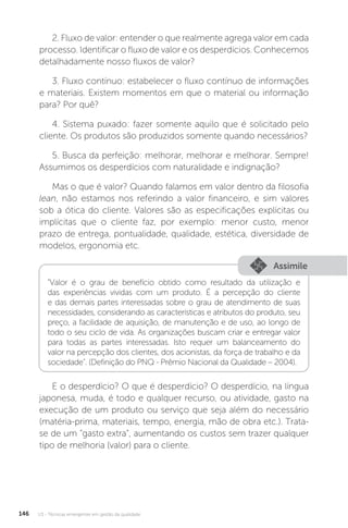 U3 - Técnicas emergentes em gestão da qualidade
146
2. Fluxo de valor: entender o que realmente agrega valor em cada
processo. Identificar o fluxo de valor e os desperdícios. Conhecemos
detalhadamente nosso fluxos de valor?
3. Fluxo contínuo: estabelecer o fluxo contínuo de informações
e materiais. Existem momentos em que o material ou informação
para? Por quê?
4. Sistema puxado: fazer somente aquilo que é solicitado pelo
cliente. Os produtos são produzidos somente quando necessários?
5. Busca da perfeição: melhorar, melhorar e melhorar. Sempre!
Assumimos os desperdícios com naturalidade e indignação?
Mas o que é valor? Quando falamos em valor dentro da filosofia
lean, não estamos nos referindo a valor financeiro, e sim valores
sob a ótica do cliente. Valores são as especificações explícitas ou
implícitas que o cliente faz, por exemplo: menor custo, menor
prazo de entrega, pontualidade, qualidade, estética, diversidade de
modelos, ergonomia etc.
E o desperdício? O que é desperdício? O desperdício, na língua
japonesa, muda, é todo e qualquer recurso, ou atividade, gasto na
execução de um produto ou serviço que seja além do necessário
(matéria-prima, materiais, tempo, energia, mão de obra etc.). Trata-
se de um “gasto extra”, aumentando os custos sem trazer qualquer
tipo de melhoria (valor) para o cliente.
Assimile
"Valor é o grau de benefício obtido como resultado da utilização e
das experiências vividas com um produto. É a percepção do cliente
e das demais partes interessadas sobre o grau de atendimento de suas
necessidades, considerando as características e atributos do produto, seu
preço, a facilidade de aquisição, de manutenção e de uso, ao longo de
todo o seu ciclo de vida. As organizações buscam criar e entregar valor
para todas as partes interessadas. Isto requer um balanceamento do
valor na percepção dos clientes, dos acionistas, da força de trabalho e da
sociedade". (Definição do PNQ - Prêmio Nacional da Qualidade – 2004).
 