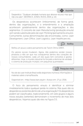 U3 - Técnicas emergentes em gestão da qualidade 147
Os desperdícios acontecem (infelizmente), de forma geral,
dentro das organizações, e o entendimento e a ampliação
acontecem gradativamente dentro das organizações e dos
segmentos. O conceito de Lean Manufacturing (produção enxuta)
vem sendo substituído pelo de Lean Thinking (pensamento enxuto).
Comumente, outras denominações são encontradas, como: Lean
Development, Lean Office, Lean Logistics, Lean Healthcare etc.
O foco do pensamento enxuto é identificar e eliminar
imediatamente toda e qualquer perda no sistema. Mas quais são os
desperdícios existentes dentro de uma organização? Os desperdícios
podem ser classificados, tradicionalmente, em sete grupos e alguns
novos estudos (vertentes) demonstram o incremento de mais dois
desperdícios. Vejamos quais são eles na Figura 3.5.
Assimile
Desperdício: “Qualquer atividade humana que absorve recurso mas que
não cria valor”. (WOMACK; JONES; ROOS, 2004, p. 12).
Reflita
Reflita um pouco sobre pensamento de Taiichi Ohno (1997).
Os valores sociais mudaram. Agora, não podemos vender nossos
produtos a não ser que nos coloquemos dentro dos corações de
nossos consumidores, cada um dos quais tem conceitos e gostos
diferentes. Hoje, o mundo industrial foi forçado a dominar de verdade
o sistema de produção múltiplo, em pequenas quantidades.
Pesquise mais
No site do Lean Institute Brasil estão disponíveis inúmeras informações e
materiais sobre o tema/filosofia.
Disponível em: <http://www.lean.org.br>. Acesso em: 27 jul. 2016.
 