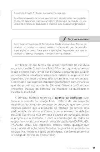 U1 - Princípios da gestão da qualidade 13
Lembra-se de que temos que propor melhorias na estrutura
organizacional da Construtora Sólida? Pois bem, quando sabemos
o que o cliente quer, temos que estruturar a organização para ter
a competência em atender essas necessidades e, se possível, até
superá-las, deixando o cliente não só satisfeito, mas encantado.
É necessário que o gestor responsável reconheça duas instâncias
que irão prover isso ao cliente. São elas: Garantia da Qualidade
(incluindo práticas de controle ou inspeção da qualidade) e
Gestão da Qualidade.
A primeira instância refere-se à garantia da qualidade, cujo
foco é o produto ou serviço final. Trata-se de um conjunto
de práticas ao longo do processo de produção que tem como
objetivo garantir que a produção do produto ou serviço será
padronizada, de forma uniforme, com o mínimo de defeitos
possível. Sua ênfase está em toda a cadeia de fabricação, desde
o projeto até o mercado, e com a contribuição de todos os
grupos funcionais para impedir falhas da qualidade (CARVALHO;
PALADINI, 2012). São inspeções, ensaios, testes, qualquer que
seja o nome da ação, todos focados na garantia do produto ou
serviço final, inclusive depois de entregues, conforme determina
o Código de Defesa do Consumidor.
A resposta é NÃO. A não ser que o cliente exija isso.
Seutilizarumprojetofuncionaleeconômico,atendendoàsnecessidades
do cliente, aplicando materiais acessíveis (desde que dentro da Lei), ela
será uma empresa de qualidade. E isso vale para qualquer organização.
Faça você mesmo
Com base no exemplo da Construtora Sólida, indique duas formas de
produzir um produto ou serviço: uma com o “mais alto grau de precisão
e perfeição” e outra, “ideal para a aplicação”. Argumente por que o
produto ou serviço produzido – ambos – tem qualidade.
 