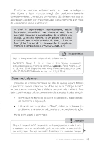 U3 - Técnicas emergentes em gestão da qualidade 149
Pesquise mais
Veja na íntegra o estudo (artigo) citado anteriormente:
PACHECO, Diego A. de J. Lean e Seis Sigma: explorando
similaridades para a melhoria contínua. Espacios, Porto Alegre, v. 37,
n. 18, mar. 2016. Disponível em: <http://www.revistaespacios.com/
a16v37n18/16371804.html>. Acesso em: 26 jul. 2016.
Conforme descrito anteriormente, as duas abordagens
(seis sigma e lean manufacturing) são predominantemente
complementares. Um estudo de Pacheco (2016) descreve que as
abordagens podem ser implementadas conjuntamente por meio
de um modelo único, e descreve:
Voltando ao empreendimento de pão de queijo, alguns fatores
e problemas foram relatados por João no item "Diálogo Aberto",
recorra a estas informações e elabore um plano de melhoria. Para
isso, sugerimos que utilize como referência as etapas listadas a seguir:
• Identifique no texto os possíveis desperdícios, classificando-
os conforme a Figura 3.5.
• Utilizando como modelo o DMAIC, defina o problema (ou
problemas) a ser solucionado, analise e crie um plano de ação.
Muito bem, agora é com você!
O Lean é implementado individualmente, faltam
ferramentas específicas para alavancar seu pleno
potencial conforme a complexidade do problema em
análise. Da mesma maneira, se um projeto Seis Sigma
é aplicado sem a visão sistêmica do Lean, o foco no
fluxo global é esquecido e o desempenho do projeto de
melhoria é comprometido. (PACHECO, 2016, p. 4)
Sem medo de errar
Atenção
O que é desperdício? O desperdício, na língua japonesa, muda, é todo
e qualquer recurso ou atividade gasto na execução de um produto
ou serviço que não seja necessário (matéria-prima, materiais, tempo,
 