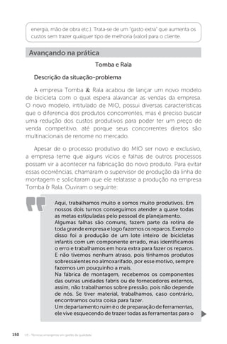 U3 - Técnicas emergentes em gestão da qualidade
150
energia, mão de obra etc.). Trata-se de um “gasto extra” que aumenta os
custos sem trazer qualquer tipo de melhoria (valor) para o cliente.
Avançando na prática
Tomba e Rala
Descrição da situação-problema
A empresa Tomba & Rala acabou de lançar um novo modelo
de bicicleta com o qual espera alavancar as vendas da empresa.
O novo modelo, intitulado de MIO, possui diversas características
que o diferencia dos produtos concorrentes, mas é preciso buscar
uma redução dos custos produtivos para poder ter um preço de
venda competitivo, até porque seus concorrentes diretos são
multinacionais de renome no mercado.
Apesar de o processo produtivo do MIO ser novo e exclusivo,
a empresa teme que alguns vícios e falhas de outros processos
possam vir a acontecer na fabricação do novo produto. Para evitar
essas ocorrências, chamaram o supervisor de produção da linha de
montagem e solicitaram que ele relatasse a produção na empresa
Tomba & Rala. Ouviram o seguinte:
Aqui, trabalhamos muito e somos muito produtivos. Em
nossos dois turnos conseguimos atender a quase todas
as metas estipuladas pelo pessoal de planejamento.
Algumas falhas são comuns, fazem parte da rotina de
toda grande empresa e logo fazemos os reparos. Exemplo
disso foi a produção de um lote inteiro de bicicletas
infantis com um componente errado, mas identificamos
o erro e trabalhamos em hora extra para fazer os reparos.
E não tivemos nenhum atraso, pois tínhamos produtos
sobressalentes no almoxarifado, por esse motivo, sempre
fazemos um pouquinho a mais.
Na fábrica de montagem, recebemos os componentes
das outras unidades fabris ou de fornecedores externos,
assim, não trabalhamos sobre pressão, pois não depende
de nós. Se tiver material, trabalhamos, caso contrário,
encontramos outra coisa para fazer.
Umdepartamentoruiméodepreparaçãodeferramentas,
ele vive esquecendo de trazer todas as ferramentas para o
 