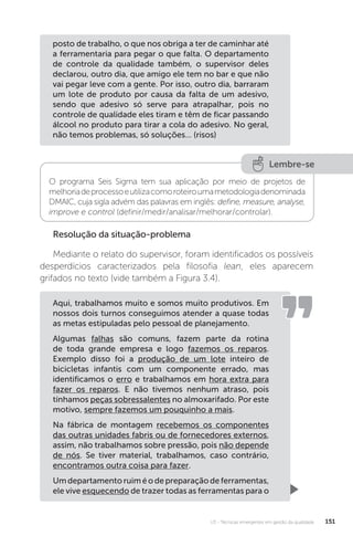 U3 - Técnicas emergentes em gestão da qualidade 151
Resolução da situação-problema
Mediante o relato do supervisor, foram identificados os possíveis
desperdícios caracterizados pela filosofia lean, eles aparecem
grifados no texto (vide também a Figura 3.4).
posto de trabalho, o que nos obriga a ter de caminhar até
a ferramentaria para pegar o que falta. O departamento
de controle da qualidade também, o supervisor deles
declarou, outro dia, que amigo ele tem no bar e que não
vai pegar leve com a gente. Por isso, outro dia, barraram
um lote de produto por causa da falta de um adesivo,
sendo que adesivo só serve para atrapalhar, pois no
controle de qualidade eles tiram e têm de ficar passando
álcool no produto para tirar a cola do adesivo. No geral,
não temos problemas, só soluções... (risos)
Lembre-se
O programa Seis Sigma tem sua aplicação por meio de projetos de
melhoriadeprocessoeutilizacomoroteiroumametodologiadenominada
DMAIC, cuja sigla advém das palavras em inglês: define, measure, analyse,
improve e control (definir/medir/analisar/melhorar/controlar).
Aqui, trabalhamos muito e somos muito produtivos. Em
nossos dois turnos conseguimos atender a quase todas
as metas estipuladas pelo pessoal de planejamento.
Algumas falhas são comuns, fazem parte da rotina
de toda grande empresa e logo fazemos os reparos.
Exemplo disso foi a produção de um lote inteiro de
bicicletas infantis com um componente errado, mas
identificamos o erro e trabalhamos em hora extra para
fazer os reparos. E não tivemos nenhum atraso, pois
tínhamos peças sobressalentes no almoxarifado. Por este
motivo, sempre fazemos um pouquinho a mais.
Na fábrica de montagem recebemos os componentes
das outras unidades fabris ou de fornecedores externos,
assim, não trabalhamos sobre pressão, pois não depende
de nós. Se tiver material, trabalhamos, caso contrário,
encontramos outra coisa para fazer.
Umdepartamentoruiméodepreparaçãodeferramentas,
ele vive esquecendo de trazer todas as ferramentas para o
 