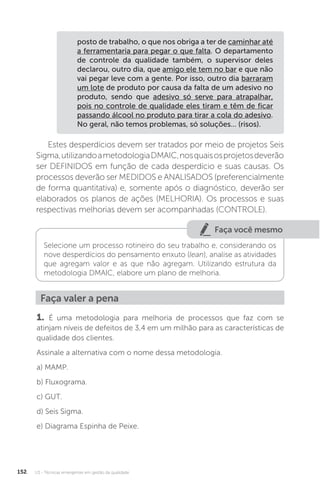 U3 - Técnicas emergentes em gestão da qualidade
152
posto de trabalho, o que nos obriga a ter de caminhar até
a ferramentaria para pegar o que falta. O departamento
de controle da qualidade também, o supervisor deles
declarou, outro dia, que amigo ele tem no bar e que não
vai pegar leve com a gente. Por isso, outro dia barraram
um lote de produto por causa da falta de um adesivo no
produto, sendo que adesivo só serve para atrapalhar,
pois no controle de qualidade eles tiram e têm de ficar
passando álcool no produto para tirar a cola do adesivo.
No geral, não temos problemas, só soluções... (risos).
Estes desperdícios devem ser tratados por meio de projetos Seis
Sigma,utilizandoametodologiaDMAIC,nosquaisosprojetosdeverão
ser DEFINIDOS em função de cada desperdício e suas causas. Os
processos deverão ser MEDIDOS e ANALISADOS (preferencialmente
de forma quantitativa) e, somente após o diagnóstico, deverão ser
elaborados os planos de ações (MELHORIA). Os processos e suas
respectivas melhorias devem ser acompanhadas (CONTROLE).
Faça você mesmo
Selecione um processo rotineiro do seu trabalho e, considerando os
nove desperdícios do pensamento enxuto (lean), analise as atividades
que agregam valor e as que não agregam. Utilizando estrutura da
metodologia DMAIC, elabore um plano de melhoria.
Faça valer a pena
1. É uma metodologia para melhoria de processos que faz com se
atinjam níveis de defeitos de 3,4 em um milhão para as características de
qualidade dos clientes.
Assinale a alternativa com o nome dessa metodologia.
a) MAMP.
b) Fluxograma.
c) GUT.
d) Seis Sigma.
e) Diagrama Espinha de Peixe.
 