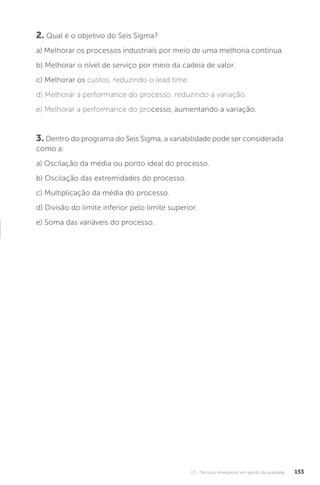 U3 - Técnicas emergentes em gestão da qualidade 153
2. Qual é o objetivo do Seis Sigma?
a) Melhorar os processos industriais por meio de uma melhoria contínua.
b) Melhorar o nível de serviço por meio da cadeia de valor.
c) Melhorar os custos, reduzindo o lead time.
d) Melhorar a performance do processo, reduzindo a variação.
e) Melhorar a performance do processo, aumentando a variação.
3. Dentro do programa do Seis Sigma, a variabilidade pode ser considerada
como a:
a) Oscilação da média ou ponto ideal do processo.
b) Oscilação das extremidades do processo.
c) Multiplicação da média do processo.
d) Divisão do limite inferior pelo limite superior.
e) Soma das variáveis do processo.
 