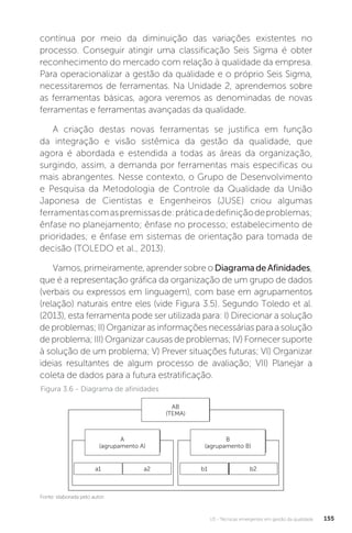 U3 - Técnicas emergentes em gestão da qualidade 155
contínua por meio da diminuição das variações existentes no
processo. Conseguir atingir uma classificação Seis Sigma é obter
reconhecimento do mercado com relação à qualidade da empresa.
Para operacionalizar a gestão da qualidade e o próprio Seis Sigma,
necessitaremos de ferramentas. Na Unidade 2, aprendemos sobre
as ferramentas básicas, agora veremos as denominadas de novas
ferramentas e ferramentas avançadas da qualidade.
A criação destas novas ferramentas se justifica em função
da integração e visão sistêmica da gestão da qualidade, que
agora é abordada e estendida a todas as áreas da organização,
surgindo, assim, a demanda por ferramentas mais especificas ou
mais abrangentes. Nesse contexto, o Grupo de Desenvolvimento
e Pesquisa da Metodologia de Controle da Qualidade da União
Japonesa de Cientistas e Engenheiros (JUSE) criou algumas
ferramentascomaspremissasde:práticadedefiniçãodeproblemas;
ênfase no planejamento; ênfase no processo; estabelecimento de
prioridades; e ênfase em sistemas de orientação para tomada de
decisão (TOLEDO et al., 2013).
Vamos, primeiramente, aprender sobre o DiagramadeAfinidades,
que é a representação gráfica da organização de um grupo de dados
(verbais ou expressos em linguagem), com base em agrupamentos
(relação) naturais entre eles (vide Figura 3.5). Segundo Toledo et al.
(2013), esta ferramenta pode ser utilizada para: I) Direcionar a solução
de problemas; II) Organizar as informações necessárias para a solução
de problema; III) Organizar causas de problemas; IV) Fornecer suporte
à solução de um problema; V) Prever situações futuras; VI) Organizar
ideias resultantes de algum processo de avaliação; VII) Planejar a
coleta de dados para a futura estratificação.
Figura 3.6 - Diagrama de afinidades
Fonte: elaborada pelo autor.
AB
(TEMA)
A
(agrupamento A)
a1 b1
a2 b2
B
(agrupamento B)
 