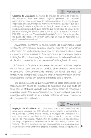 U1 - Princípios da gestão da qualidade
14
Vocabulário
Vocabulário
Garantia da Qualidade: conjunto de práticas ao longo do processo
de produção, que tem como objetivo produzir um produto
padronizado, com o mínimo de defeitos possível. É composto por
inspeções, ensaios, medições, monitoramento etc., qualquer que seja
a designação dada a ações de verificação antes, durante e após a
produção desse produto, para garantir que ele chegue ao usuário em
perfeitas condições de uso para o fim ao qual se destina. A Norma
ISO 9001 descreve a “Garantia da Qualidade” como “parte da gestão
da qualidade focada em prover confiança de que os requisitos da
qualidade serão atendidos”.
Inspeção da Qualidade: é o processo que busca identificar se
uma peça, amostra ou lote atende determinadas especificações
da qualidade. Durante muito tempo, a Inspeção da Qualidade era
executada apenas no final da linha de produção, com o critério
“passa” ou “não passa”. Atualmente, as inspeções são estabelecidas
ao longo do processo para verificar se, em cada etapa, chamada de
“crítica”, não só o produto está em conformidade com os requisitos
estabelecidos mas também o próprio processo, o que assegura ainda
Obviamente, conforme a complexidade da organização, essas
verificações têm início até bem antes do recebimento em sua unidade
e terminam em verificações em campo, em seu próprio cliente, após
ela própria efetuar ensaios de funcionamento, por exemplo, após a
instalação. São muitas situações, mas todas elas focadas na Qualidade
do Produto que o cliente quer ou até na Certificação do Produto.
A Garantia da Qualidade também é um conceito aplicável no pós-
venda. Neste caso, quando um produto já foi entregue ou vendido
e apresenta não-conformidade (defeito ou falha), ele deve ser
retrabalhado ou reparado. E isso, no Brasil, é regulamentado: chama-
se assistência técnica em garantia e o tempo dela é variável.
Para completar, cita-se que nessa instância estão profissionais que
trabalham com ações de “inspeção de qualidade” (IQ), que pode ser
feita por: (a) atributos, quando não há como medir os requisitos e
avaliação, sendo feita pelos “sentidos”; ou (b) por variáveis, quando a
avaliação só faz sentido se for medida, preferencialmente, com o uso
de equipamentos calibrados.
 