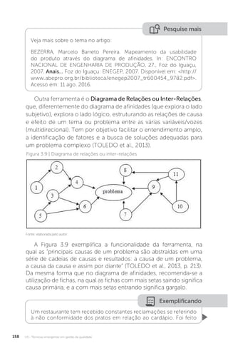 U3 - Técnicas emergentes em gestão da qualidade
158
Pesquise mais
Veja mais sobre o tema no artigo:
BEZERRA, Marcelo Barreto Pereira. Mapeamento da usabilidade
do produto através do diagrama de afinidades. In: ENCONTRO
NACIONAL DE ENGENHARIA DE PRODUÇÃO, 27., Foz do Iguaçu,
2007. Anais... Foz do Iguaçu: ENEGEP, 2007. Disponível em: <http://
www.abepro.org.br/biblioteca/enegep2007_tr600454_9782.pdf>.
Acesso em: 11 ago. 2016.
Outra ferramenta é o Diagrama de Relações ou Inter-Relações,
que, diferentemente do diagrama de afinidades (que explora o lado
subjetivo), explora o lado lógico, estruturando as relações de causa
e efeito de um tema ou problema entre as várias variáveis/vozes
(multidirecional). Tem por objetivo facilitar o entendimento amplo,
a identificação de fatores e a busca de soluções adequadas para
um problema complexo (TOLEDO et al., 2013).
A Figura 3.9 exemplifica a funcionalidade da ferramenta, na
qual as “principais causas de um problema são abstraídas em uma
série de cadeias de causas e resultados: a causa de um problema,
a causa da causa e assim por diante” (TOLEDO et al., 2013, p. 213).
Da mesma forma que no diagrama de afinidades, recomenda-se a
utilização de fichas, na qual as fichas com mais setas saindo significa
causa primária, e a com mais setas entrando significa gargalo.
Figura 3.9 | Diagrama de relações ou inter-relações
Fonte: elaborada pelo autor.
Exemplificando
Um restaurante tem recebido constantes reclamações se referindo
à não conformidade dos pratos em relação ao cardápio. Foi feito
 