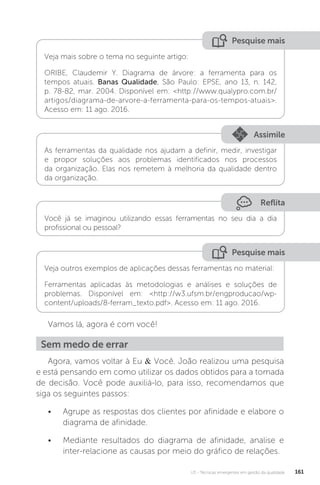 U3 - Técnicas emergentes em gestão da qualidade 161
Reflita
Pesquise mais
Pesquise mais
Assimile
Você já se imaginou utilizando essas ferramentas no seu dia a dia
profissional ou pessoal?
Veja mais sobre o tema no seguinte artigo:
ORIBE, Claudemir Y. Diagrama de árvore: a ferramenta para os
tempos atuais. Banas Qualidade, São Paulo: EPSE, ano 13, n. 142,
p. 78-82, mar. 2004. Disponível em: <http://www.qualypro.com.br/
artigos/diagrama-de-arvore-a-ferramenta-para-os-tempos-atuais>.
Acesso em: 11 ago. 2016.
Veja outros exemplos de aplicações dessas ferramentas no material:
Ferramentas aplicadas às metodologias e análises e soluções de
problemas. Disponível em: <http://w3.ufsm.br/engproducao/wp-
content/uploads/8-ferram_texto.pdf>. Acesso em: 11 ago. 2016.
As ferramentas da qualidade nos ajudam a definir, medir, investigar
e propor soluções aos problemas identificados nos processos
da organização. Elas nos remetem à melhoria da qualidade dentro
da organização.
Vamos lá, agora é com você!
Agora, vamos voltar à Eu & Você. João realizou uma pesquisa
e está pensando em como utilizar os dados obtidos para a tomada
de decisão. Você pode auxiliá-lo, para isso, recomendamos que
siga os seguintes passos:
• Agrupe as respostas dos clientes por afinidade e elabore o
diagrama de afinidade.
• Mediante resultados do diagrama de afinidade, analise e
inter-relacione as causas por meio do gráfico de relações.
Sem medo de errar
 