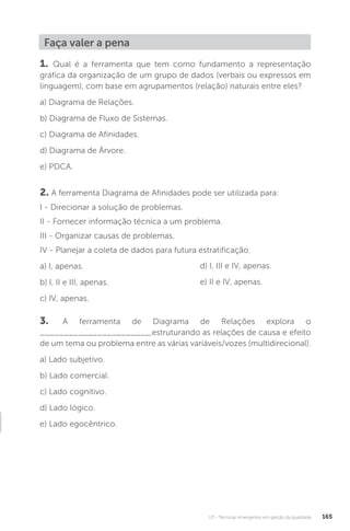 U3 - Técnicas emergentes em gestão da qualidade 165
Faça valer a pena
1. Qual é a ferramenta que tem como fundamento a representação
gráfica da organização de um grupo de dados (verbais ou expressos em
linguagem), com base em agrupamentos (relação) naturais entre eles?
a) Diagrama de Relações.
b) Diagrama de Fluxo de Sistemas.
c) Diagrama de Afinidades.
d) Diagrama de Árvore.
e) PDCA.
2. A ferramenta Diagrama de Afinidades pode ser utilizada para:
I - Direcionar a solução de problemas.
II - Fornecer informação técnica a um problema.
III - Organizar causas de problemas.
IV - Planejar a coleta de dados para futura estratificação.
a) I, apenas.
b) I, II e III, apenas.
c) IV, apenas.
3. A ferramenta de Diagrama de Relações explora o
_______________________,estruturando as relações de causa e efeito
de um tema ou problema entre as várias variáveis/vozes (multidirecional).
a) Lado subjetivo.
b) Lado comercial.
c) Lado cognitivo.
d) Lado lógico.
e) Lado egocêntrico.
d) I, III e IV, apenas.
e) II e IV, apenas.
 