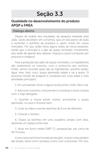 U3 - Técnicas emergentes em gestão da qualidade
166
Seção 3.3
Qualidade no desenvolvimento do produto:
APQP e FMEA
Depois da análise dos resultados da pesquisa realizada pelo
João, vocês decidiram, em consenso, que um dos planos de ação
é aumentar o portfólio de produtos e, assim, entrar em novos
mercados. Por isso, serão feitos alguns testes de novos produtos,
sendo que o principal é o pão de queijo recheado. Inicialmente,
eles serão de apenas dois sabores: linguiça e pizza (composto por
presunto e orégano).
Para a produção dos pães de queijo recheados, os ingredientes
são exatamente os mesmos, com o acréscimo dos recheios.
Então, vamos recordar quais são os ingredientes: polvilho azedo,
água, leite, óleo, ovos, queijo parmesão ralado e sal a gosto. O
processo (modo de preparo) é composto por uma etapa a mais
(atividades principais):
1. Em uma panela, ferver a água e acrescentar o leite, óleo e sal.
2. Adicionar o polvilho, misturar bem e começar a sovar a massa
com o fogo desligado.
3. Quando a massa estiver morna, acrescentar o queijo
parmesão, os ovos e misturar bem.
4. Untar as mãos e enrolar bolinhas de 6 cm de diâmetro.
5. Colocar o recheio.
6. Dispor as bolinhas em uma assadeira untada com óleo,
deixando um espaço entre elas.
7. Assar em forno médio (180° C), preaquecido, por cerca de
40 minutos.
Como será a primeira fornada (produção), muitas coisas podem
dar errado, tanto com o produto como com o processo. Por isso,
Diálogo aberto
 