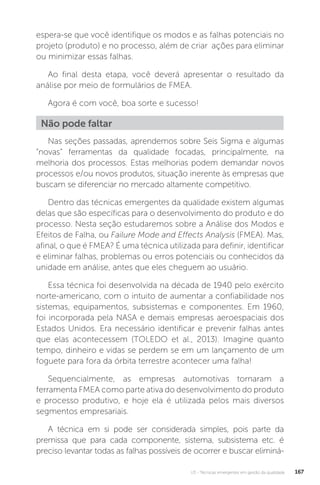 U3 - Técnicas emergentes em gestão da qualidade 167
espera-se que você identifique os modos e as falhas potenciais no
projeto (produto) e no processo, além de criar ações para eliminar
ou minimizar essas falhas.
Ao final desta etapa, você deverá apresentar o resultado da
análise por meio de formulários de FMEA.
Agora é com você, boa sorte e sucesso!
Nas seções passadas, aprendemos sobre Seis Sigma e algumas
“novas” ferramentas da qualidade focadas, principalmente, na
melhoria dos processos. Estas melhorias podem demandar novos
processos e/ou novos produtos, situação inerente às empresas que
buscam se diferenciar no mercado altamente competitivo.
Dentro das técnicas emergentes da qualidade existem algumas
delas que são específicas para o desenvolvimento do produto e do
processo. Nesta seção estudaremos sobre a Análise dos Modos e
Efeitos de Falha, ou Failure Mode and Effects Analysis (FMEA). Mas,
afinal, o que é FMEA? É uma técnica utilizada para definir, identificar
e eliminar falhas, problemas ou erros potenciais ou conhecidos da
unidade em análise, antes que eles cheguem ao usuário.
Essa técnica foi desenvolvida na década de 1940 pelo exército
norte-americano, com o intuito de aumentar a confiabilidade nos
sistemas, equipamentos, subsistemas e componentes. Em 1960,
foi incorporada pela NASA e demais empresas aeroespaciais dos
Estados Unidos. Era necessário identificar e prevenir falhas antes
que elas acontecessem (TOLEDO et al., 2013). Imagine quanto
tempo, dinheiro e vidas se perdem se em um lançamento de um
foguete para fora da órbita terrestre acontecer uma falha!
Sequencialmente, as empresas automotivas tornaram a
ferramenta FMEA como parte ativa do desenvolvimento do produto
e processo produtivo, e hoje ela é utilizada pelos mais diversos
segmentos empresariais.
A técnica em si pode ser considerada simples, pois parte da
premissa que para cada componente, sistema, subsistema etc. é
preciso levantar todas as falhas possíveis de ocorrer e buscar eliminá-
Não pode faltar
 