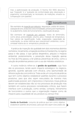 U1 - Princípios da gestão da qualidade 15
Vocabulário
Gestão da Qualidade: conjunto de práticas que tem como objetivo
estabelecer padrões de processo, para que eles sejam executados da
A prática da inspeção da qualidade tem dois momentos distintos
nahistória:inicialmente,ainspeçãoerafeitanofinaldalinha,noregime
passa e não passa, o que gerava desperdício, prejuízo e impacto
ambiental; posteriormente, a prevenção dessa inspeção apenas
no final da linha passou a ter práticas preventivas de erros, como a
solução de problemas prévios com o uso de métodos estatísticos.
A outra instância refere-se à gestão da qualidade, cujo foco
são os processos, tendo assim impacto estratégico no negócio,
gerando, quando aplicada com eficácia, uma oportunidade de
diferenciação da concorrência. Trata-se de um conjunto de práticas
que tem como objetivo estabelecer padrões durante o processo
produtivo, para que eles sejam executados da maneira mais
padronizada possível, sem imprevistos e improvisos. Essas práticas
devem ser estabelecidas não só nos processos de produção mas
também em outros processos considerados críticos, que fazem
interface com a produção, como vendas, compras, treinamento
de funcionários e outros que a organização mapear como de
impacto para a qualidade de seu produto ou serviço final.
mais a padronização da produção. A Norma ISO 9001 descreve
que “Inspeção” é a “avaliação da conformidade pela observação e
julgamento, acompanhada, se necessário, de medições, ensaios ou
comparação com padrões”.
Exemplificando
São exemplos de inspeção por atributos: degustação, análise de odores,
avaliaçãodesons,análisedecoresetonalidades,presençadeimperfeições
no acabamento, testes de funcionamento, classificação de peças.
São exemplos de inspeção por variáveis: testes de dimensões,
como altura, profundidade, volume, peso, medição de temperatura,
fixar valores de liquidificação, fusão, evaporação, capacidade de
sustentação, ou ainda métricas que caracterizam ambientes, como:
umidade relativa do ar, temperatura, pressão etc.
 