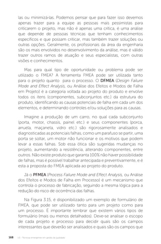 U3 - Técnicas emergentes em gestão da qualidade
168
las ou minimizá-las. Podemos pensar que para fazer isso devemos
apenas trazer para a equipe as pessoas mais pessimistas para
criticarem o projeto, mas não é apenas uma crítica, é uma análise
que depende de pessoas técnicas que tenham conhecimentos
específicos e que possam criticar, mas também trazer soluções ou
outras opções. Geralmente, os profissionais da área da engenharia
são os mais envolvidos no desenvolvimento da análise, mas é válido
trazer outros ramos de atuação e seus especialistas, com outras
visões e conhecimentos.
Mas para qual tipo de oportunidade ou problema pode ser
utilizado o FMEA? A ferramenta FMEA pode ser utilizada tanto
para o projeto quanto para o processo. O DFMEA (Design Failure
Mode and Effect Analysis, ou Análise dos Efeitos e Modos de Falha
em Projeto) é a categoria voltada ao projeto do produto e envolve
todos os itens (componentes, subconjuntos etc.) da estrutura do
produto, identificando as causas potenciais de falha em cada um dos
elementos, e determinando controles e/ou soluções para as causas.
Imagine a produção de um carro, no qual cada subconjunto
(porta, motor, chassis, painel etc.) e seus componentes (porca,
arruela, maçaneta, vidro etc.) são rigorosamente analisados e
diagnosticadas as potenciais falhas, como um parafuso se partir, uma
porta se soltar, um motor não funcionar e os motivos que podem
levar a essas falhas. Sob essa ótica são sugeridas mudanças no
projeto, aumentando a resistência, alterando componentes, entre
outros. Não existe produto que garanta 100% não haver possibilidade
de falhas, mas é possível trabalhar antecipada e preventivamente, e é
esta a proposta do FMEA aplicada ao projeto do produto.
Já o PFMEA (Process Failure Mode and Effect Analysis, ou Análise
dos Efeitos e Modos de Falha em Processo) é um mecanismo que
controla o processo de fabricação, seguindo a mesma lógica para a
redução do risco de ocorrência das falhas.
Na Figura 3.15, é disponibilizado um exemplo de formulário de
FMEA, que pode ser utilizado tanto para um projeto como para
um processo. É importante lembrar que existem vários tipos de
formulário (mais ou menos detalhados). Deve-se analisar o escopo
de cada projeto e processo para decidir quais são os campos
interessantes que deverão ser analisados e quais são os campos que
 