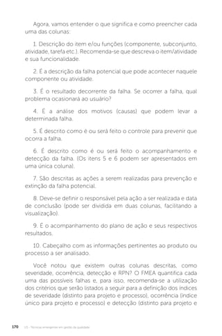 U3 - Técnicas emergentes em gestão da qualidade
170
Agora, vamos entender o que significa e como preencher cada
uma das colunas:
1. Descrição do item e/ou funções (componente, subconjunto,
atividade, tarefa etc.). Recomenda-se que descreva o item/atividade
e sua funcionalidade.
2. É a descrição da falha potencial que pode acontecer naquele
componente ou atividade.
3. É o resultado decorrente da falha. Se ocorrer a falha, qual
problema ocasionará ao usuário?
4. É a análise dos motivos (causas) que podem levar a
determinada falha.
5. É descrito como é ou será feito o controle para prevenir que
ocorra a falha.
6. É descrito como é ou será feito o acompanhamento e
detecção da falha. (Os itens 5 e 6 podem ser apresentados em
uma única coluna).
7. São descritas as ações a serem realizadas para prevenção e
extinção da falha potencial.
8. Deve-se definir o responsável pela ação a ser realizada e data
de conclusão (pode ser dividida em duas colunas, facilitando a
visualização).
9. É o acompanhamento do plano de ação e seus respectivos
resultados.
10. Cabeçalho com as informações pertinentes ao produto ou
processo a ser analisado.
Você notou que existem outras colunas descritas, como
severidade, ocorrência, detecção e RPN? O FMEA quantifica cada
uma das possíveis falhas e, para isso, recomenda-se a utilização
dos critérios que serão listados a seguir para a definição dos índices
de severidade (distinto para projeto e processo), ocorrência (índice
único para projeto e processo) e detecção (distinto para projeto e
 
