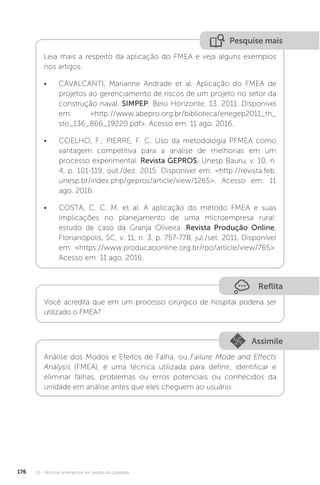 U3 - Técnicas emergentes em gestão da qualidade
176
Pesquise mais
Leia mais a respeito da aplicação do FMEA e veja alguns exemplos
nos artigos:
• CAVALCANTI, Marianne Andrade et al. Aplicação do FMEA de
projetos ao gerenciamento de riscos de um projeto no setor da
construção naval. SIMPEP, Belo Horizonte, 13, 2011. Disponível
em: <http://www.abepro.org.br/biblioteca/enegep2011_tn_
sto_136_866_19220.pdf>. Acesso em: 11 ago. 2016.
• COELHO, F.; PIERRE, F. C. Uso da metodologia PFMEA como
vantagem competitiva para a análise de melhorias em um
processo experimental. Revista GEPROS, Unesp Bauru, v. 10, n.
4, p. 101-119, out./dez. 2015. Disponível em: <http://revista.feb.
unesp.br/index.php/gepros/article/view/1265>. Acesso em: 11
ago. 2016.
• COSTA, C. C. M. et al. A aplicação do método FMEA e suas
implicações no planejamento de uma microempresa rural:
estudo de caso da Granja Oliveira. Revista Produção Online,
Florianópolis, SC, v. 11, n. 3, p. 757-778, jul./set. 2011. Disponível
em: <https://www.producaoonline.org.br/rpo/article/view/765>.
Acesso em: 11 ago. 2016.
Reflita
Você acredita que em um processo cirúrgico de hospital poderia ser
utilizado o FMEA?
Assimile
Análise dos Modos e Efeitos de Falha, ou Failure Mode and Effects
Analysis (FMEA), é uma técnica utilizada para definir, identificar e
eliminar falhas, problemas ou erros potenciais ou conhecidos da
unidade em análise antes que eles cheguem ao usuário.
 