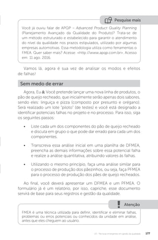 U3 - Técnicas emergentes em gestão da qualidade 177
Pesquise mais
Você já ouviu falar de APQP – Advanced Product Quality Planning
(Planejamento Avançado da Qualidade do Produto)? Trata-se de
um método estruturado e estabelecido para garantir o atendimento
do nível da qualidade nos prazos estipulados, utilizado por algumas
empresas automotivas. Essa metodologia utiliza como ferramentas o
FMEA. Quer saber mais? Acesse: <http://www.apqp.com.br>. Acesso
em: 11 ago. 2016.
Vamos lá, agora é sua vez de analisar os modos e efeitos
de falhas!
Agora, Eu & Você pretende lançar uma nova linha de produtos, o
pão de queijo recheado, que inicialmente serão apenas dois sabores,
sendo eles: linguiça e pizza (composto por presunto e orégano).
Será realizado um lote “piloto” (de testes) e você está designado a
identificar potenciais falhas no projeto e no processo. Para isso, siga
os seguintes passos:
• Liste cada um dos componentes do pão de queijo recheado
e discuta em grupo o que pode dar errado para cada um dos
componentes.
• Transcreva essa análise inicial em uma planilha de DFMEA,
preencha as demais informações sobre essa potencial falha
e realize a análise quantitativa, atribuindo valores às falhas.
• Utilizando o mesmo princípio, faça uma análise similar para
o processo de produção dos pãezinhos, ou seja, faça PFMEA
para o processo de produção dos pães de queijo recheados.
Ao final, você deverá apresentar um DFMEA e um PFMEA. O
formulário já é um relatório, por isso, capriche, esse documento
servirá de base para seus registros e gestão da qualidade.
Sem medo de errar
Atenção
FMEA é uma técnica utilizada para definir, identificar e eliminar falhas,
problemas ou erros potenciais ou conhecidos da unidade em análise,
antes que eles cheguem ao usuário.
 