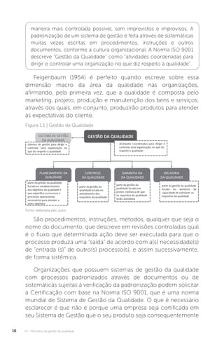 U1 - Princípios da gestão da qualidade
16
maneira mais controlada possível, sem imprevistos e improvisos. A
padronização de um sistema de gestão é feita através de sistemáticas
muitas vezes escritas em procedimentos, instruções e outros
documentos, conforme a cultura organizacional. A Norma ISO 9001
descreve “Gestão da Qualidade” como “atividades coordenadas para
dirigir e controlar uma organização no que diz respeito à qualidade”.
Feigenbaum (1954) é perfeito quando escreve sobre essa
dimensão macro da área da qualidade nas organizações,
afirmando, pela primeira vez, que a qualidade é composta pelo
marketing, projeto, produção e manutenção dos bens e serviços,
através dos quais, em conjunto, produzirão produtos para atender
às expectativas do cliente.
São procedimentos, instruções, métodos, qualquer que seja o
nome do documento, que descreve em revisões controladas qual
é o fluxo que determinada ação deve ser executada para que o
processo produza uma “saída” de acordo com a(s) necessidade(s)
de “entrada (s)” de outro(s) processo(s), e assim sucessivamente,
de forma sistêmica.
Organizações que possuem sistemas de gestão da qualidade
com processos padronizados através de documentos ou de
sistemáticas sujeitas à verificação da padronização podem solicitar
a Certificação com base na Norma ISO 9001, que é uma norma
mundial de Sistema de Gestão da Qualidade. O que é necessário
esclarecer é que não é porque uma empresa seja certificada em
seu Sistema de Gestão que o seu produto seja consequentemente
Fonte: elaborada pelo autor.
Figura 1.1 | Gestão da Qualidade
 
