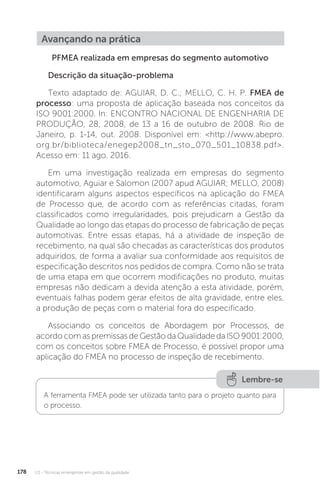 U3 - Técnicas emergentes em gestão da qualidade
178
Avançando na prática
PFMEA realizada em empresas do segmento automotivo
Descrição da situação-problema
Texto adaptado de: AGUIAR, D. C.; MELLO, C. H. P. FMEA de
processo: uma proposta de aplicação baseada nos conceitos da
ISO 9001:2000. In: ENCONTRO NACIONAL DE ENGENHARIA DE
PRODUÇÃO, 28, 2008, de 13 a 16 de outubro de 2008. Rio de
Janeiro, p. 1-14, out. 2008. Disponível em: <http://www.abepro.
org.br/biblioteca/enegep2008_tn_sto_070_501_10838.pdf>.
Acesso em: 11 ago. 2016.
Em uma investigação realizada em empresas do segmento
automotivo, Aguiar e Salomon (2007 apud AGUIAR; MELLO, 2008)
identificaram alguns aspectos específicos na aplicação do FMEA
de Processo que, de acordo com as referências citadas, foram
classificados como irregularidades, pois prejudicam a Gestão da
Qualidade ao longo das etapas do processo de fabricação de peças
automotivas. Entre essas etapas, há a atividade de inspeção de
recebimento, na qual são checadas as características dos produtos
adquiridos, de forma a avaliar sua conformidade aos requisitos de
especificação descritos nos pedidos de compra. Como não se trata
de uma etapa em que ocorrem modificações no produto, muitas
empresas não dedicam a devida atenção a esta atividade, porém,
eventuais falhas podem gerar efeitos de alta gravidade, entre eles,
a produção de peças com o material fora do especificado.
Associando os conceitos de Abordagem por Processos, de
acordo com as premissas de Gestão da Qualidade da ISO 9001:2000,
com os conceitos sobre FMEA de Processo, é possível propor uma
aplicação do FMEA no processo de inspeção de recebimento.
Lembre-se
A ferramenta FMEA pode ser utilizada tanto para o projeto quanto para
o processo.
 