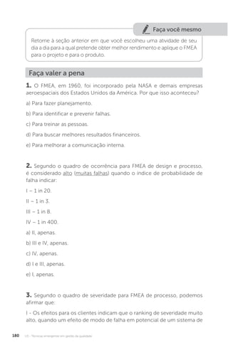 U3 - Técnicas emergentes em gestão da qualidade
180
Faça você mesmo
Retorne à seção anterior em que você escolheu uma atividade de seu
dia a dia para a qual pretende obter melhor rendimento e aplique o FMEA
para o projeto e para o produto.
Faça valer a pena
1. O FMEA, em 1960, foi incorporado pela NASA e demais empresas
aeroespaciais dos Estados Unidos da América. Por que isso aconteceu?
a) Para fazer planejamento.
b) Para identificar e prevenir falhas.
c) Para treinar as pessoas.
d) Para buscar melhores resultados financeiros.
e) Para melhorar a comunicação interna.
2. Segundo o quadro de ocorrência para FMEA de design e processo,
é considerado alto (muitas falhas) quando o índice de probabilidade de
falha indicar:
I – 1 in 20.
II – 1 in 3.
III – 1 in 8.
IV – 1 in 400.
a) II, apenas.
b) III e IV, apenas.
c) IV, apenas.
d) I e III, apenas.
e) I, apenas.
3. Segundo o quadro de severidade para FMEA de processo, podemos
afirmar que:
I - Os efeitos para os clientes indicam que o ranking de severidade muito
alto, quando um efeito de modo de falha em potencial de um sistema de
 
