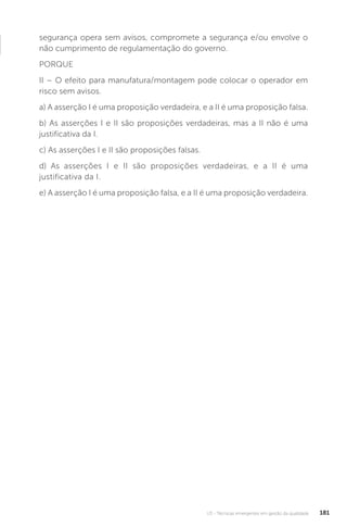 U3 - Técnicas emergentes em gestão da qualidade 181
segurança opera sem avisos, compromete a segurança e/ou envolve o
não cumprimento de regulamentação do governo.
PORQUE
II – O efeito para manufatura/montagem pode colocar o operador em
risco sem avisos.
a) A asserção I é uma proposição verdadeira, e a II é uma proposição falsa.
b) As asserções I e II são proposições verdadeiras, mas a II não é uma
justificativa da I.
c) As asserções I e II são proposições falsas.
d) As asserções I e II são proposições verdadeiras, e a II é uma
justificativa da I.
e) A asserção I é uma proposição falsa, e a II é uma proposição verdadeira.
 