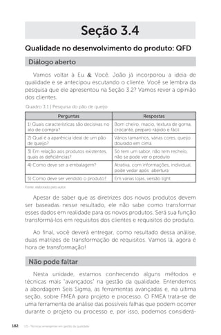 U3 - Técnicas emergentes em gestão da qualidade
182
Seção 3.4
Qualidade no desenvolvimento do produto: QFD
Vamos voltar à Eu & Você. João já incorporou a ideia de
qualidade e se antecipou escutando o cliente. Você se lembra da
pesquisa que ele apresentou na Seção 3.2? Vamos rever a opinião
dos clientes.
Apesar de saber que as diretrizes dos novos produtos devem
ser baseadas nesse resultado, ele não sabe como transformar
esses dados em realidade para os novos produtos. Será sua função
transformá-los em requisitos dos clientes e requisitos do produto.
Ao final, você deverá entregar, como resultado dessa análise,
duas matrizes de transformação de requisitos. Vamos lá, agora é
hora de transformação!
Nesta unidade, estamos conhecendo alguns métodos e
técnicas mais “avançados” na gestão da qualidade. Entendemos
a abordagem Seis Sigma, as ferramentas avançadas e, na última
seção, sobre FMEA para projeto e processo. O FMEA trata-se de
uma ferramenta de análise das possíveis falhas que podem ocorrer
durante o projeto ou processo e, por isso, podemos considerá-
Diálogo aberto
Quadro 3.1 | Pesquisa do pão de queijo
Fonte: elaborado pelo autor.
Perguntas Respostas
1) Quais características são decisivas no
ato de compra?
Bom cheiro, macio, textura de goma,
crocante, preparo rápido e fácil
2) Qual é a aparência ideal de um pão
de queijo?
Vários tamanhos, várias cores, queijo
dourado em cima
3) Em relação aos produtos existentes,
quais as deficiências?
Só tem um sabor, não tem recheio,
não se pode ver o produto
4) Como deve ser a embalagem? Atrativa, com informações, individual,
pode vedar após abertura
5) Como deve ser vendido o produto? Em várias lojas, versão light
Não pode faltar
 