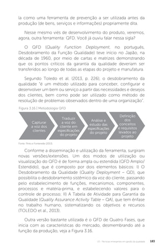 U3 - Técnicas emergentes em gestão da qualidade 183
Figura 3.16 | Metodologia QFD
Fonte: Pinto e Fontenelle (2013).
la como uma ferramenta de prevenção a ser utilizada antes da
produção (de bens, serviços e informações) propriamente dita.
Nesse mesmo viés de desenvolvimento do produto, veremos,
agora, outra ferramenta: QFD. Você já ouviu falar nessa sigla?
O QFD (Quality Function Deployment, no português,
Desdobramento da Função Qualidade) teve início no Japão, na
década de 1960, por meio de cartas e matrizes demonstrando
que os pontos críticos da garantia da qualidade deveriam ser
transferidos ao longo de todas as etapas do projeto e manufatura.
Segundo Toledo et al. (2013, p. 226), o desdobramento da
qualidade “é um método utilizado para conceber, configurar e
desenvolver um bem ou serviço a partir das necessidades e desejos
dos clientes, bem como pode ser utilizado como método de
resolução de problemas observados dentro de uma organização”.
Conforme a disseminação e utilização da ferramenta, surgiram
novas versões/extensões. Um dos modos de utilização ou
visualização do QFD é de forma ampla ou estendida (QFD Amplo/
Estendido), que é composto por dois elementos básicos: I) O
Desdobramento da Qualidade (Quality Deployment – QD), que
possibilita o desdobramento sistêmico da voz do cliente, passando
pelo estabelecimento de funções, mecanismos, componentes,
processos e matéria-prima, e estabelecendo valores para o
controle de processo; II) A Tabela de Atividade para Garantia da
Qualidade (Quality Assurance Activity Table – QA), que tem ênfase
no trabalho humano, sistematizando os objetivos e recursos
(TOLEDO et al., 2013).
Outra versão bastante utilizada é o QFD de Quatro Fases, que
inicia com as características do mercado, desmembrando até a
função da produção, veja a Figura 3.16.
Capturar
a voz dos
clientes
Traduzir
a voz do
cliente em
especificações
do projeto
Análise e
estudo das
especificações
do projeto
Definição
dos
conceitos
e requisitos
levados ao
projeto
 