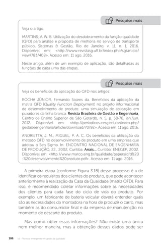 U3 - Técnicas emergentes em gestão da qualidade
186
Pesquise mais
Pesquise mais
Veja os benefícios da aplicação do QFD nos artigos:
ROCHA JÚNIOR, Fernando Soares da. Benefícios da aplicação da
matriz QFD (Quality Function Deployment) no projeto informacional
de desenvolvimento de produto: uma simulação de aplicação em
puxadores da linha branca. Revista Brasileira de Gestão e Engenharia,
Centro de Ensino Superior de São Gotardo, n. 5, p. 58-70, jan./jun.
2012. Disponível em: <http://periodicos.cesg.edu.br/index.php/
gestaoeengenharia/article/download/70/92>. Acesso em: 11 ago. 2016.
ANDRIETTA, J. M.; MIGUEL, P. A. C. Os benefícios da utilização do
método QFD no desenvolvimento de produto em uma empresa que
adotou o Seis Sigma. In: ENCONTRO NACIONAL DE ENGENHARIA
DE PRODUÇÃO, 22., 2002, Curitiba. Anais... Curitiba: ENEGEP, 2002.
Disponível em: <http://www.marco.eng.br/qualidade/papers/qfd%20
-%20desenvolvimento%20produto.pdf>. Acesso em: 11 ago. 2016.
Veja o artigo:
MARTINS, V. W. B. Utilização do desdobramento da função qualidade
(QFD) para análise e proposta de melhoria no serviço de transporte
público. Sistemas & Gestão, Rio de Janeiro, v. 11, n. 1, 2016.
Disponível em: <http://www.revistasg.uff.br/index.php/sg/article/
view/783/408>. Acesso em: 11 ago. 2016.
Neste artigo, além de um exemplo de aplicação, são detalhadas as
funções de cada uma das etapas.
A primeira etapa (conforme Figura 3.18) desse processo é a de
identificar os requisitos dos clientes do produto, que pode acontecer
anteriormente à realização da Casa da Qualidade (matriz QFD). Para
isso, é recomendado coletar informações sobre as necessidades
dos clientes para cada fase do ciclo de vida do produto. Por
exemplo, um fabricante de bateria veicular deverá entender quais
são as necessidades da montadora na hora de produzir o carro, mas
também as do consumidor final e da empresa de manutenção no
momento de descarte do produto.
Mas como obter essas informações? Não existe uma única
nem melhor maneira, mas a obtenção desses dados pode ser
 