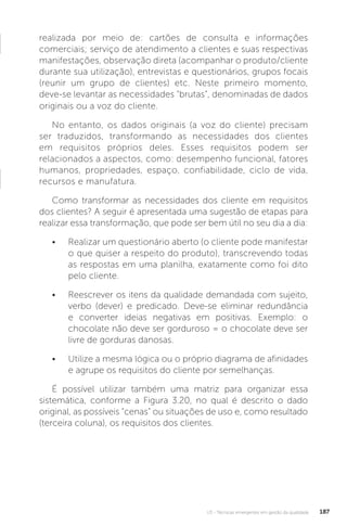U3 - Técnicas emergentes em gestão da qualidade 187
realizada por meio de: cartões de consulta e informações
comerciais; serviço de atendimento a clientes e suas respectivas
manifestações, observação direta (acompanhar o produto/cliente
durante sua utilização), entrevistas e questionários, grupos focais
(reunir um grupo de clientes) etc. Neste primeiro momento,
deve-se levantar as necessidades “brutas”, denominadas de dados
originais ou a voz do cliente.
No entanto, os dados originais (a voz do cliente) precisam
ser traduzidos, transformando as necessidades dos clientes
em requisitos próprios deles. Esses requisitos podem ser
relacionados a aspectos, como: desempenho funcional, fatores
humanos, propriedades, espaço, confiabilidade, ciclo de vida,
recursos e manufatura.
Como transformar as necessidades dos cliente em requisitos
dos clientes? A seguir é apresentada uma sugestão de etapas para
realizar essa transformação, que pode ser bem útil no seu dia a dia:
• Realizar um questionário aberto (o cliente pode manifestar
o que quiser a respeito do produto), transcrevendo todas
as respostas em uma planilha, exatamente como foi dito
pelo cliente.
• Reescrever os itens da qualidade demandada com sujeito,
verbo (dever) e predicado. Deve-se eliminar redundância
e converter ideias negativas em positivas. Exemplo: o
chocolate não deve ser gorduroso = o chocolate deve ser
livre de gorduras danosas.
• Utilize a mesma lógica ou o próprio diagrama de afinidades
e agrupe os requisitos do cliente por semelhanças.
É possível utilizar também uma matriz para organizar essa
sistemática, conforme a Figura 3.20, no qual é descrito o dado
original, as possíveis “cenas” ou situações de uso e, como resultado
(terceira coluna), os requisitos dos clientes.
 