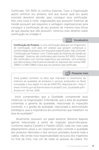 U1 - Princípios da gestão da qualidade 17
Certificado. ISO 9001 só certifica Sistemas. Caso a Organização
queira certificar seu produto, terá que buscar qual (ou quais)
norma(s) deve(em) atender para conseguir essa certificação.
Mas uma coisa é certa: organizações que possuem Sistemas de
Gestão possuem pré-requisitos e vantagens organizacionais para
conseguir a certificação de seu produto de maneira mais eficaz
do que aquelas que não possuem. Veremos mais detalhes sobre
certificação na Unidade 4.
Você compreendeu que a Qualidade compreende duas
instâncias na Organização? Entendendo que a área da qualidade
contempla a garantia da qualidade, relacionada às inspeções
(controle), e a gestão da qualidade, relacionada à administração
estratégica, qual a importância dos profissionais que trabalham na
área da qualidade?
Atualmente, possuem um papel bastante diferente daquele
apenas relacionado à tarefa de inspeção passa-não-passa.
Conforme explica Carvalho e Paladini (2012), cada vez mais cada
departamento passa a ser responsável pelo controle e qualidade
dos produtos fabricados e dos serviços prestados durante toda a
cadeia, não sendo essa responsabilidade exclusiva dos inspetores
no final da linha, mas sim de todas as pessoas da cadeia. Por
Vocabulário
Certificação do Produto: é uma certificação dada por um Organismo
de Certificação, com base em análises que possam comprovar a
conformidade do produto com requisitos especificados. Não confundir
“Certificação do Produto” com “Certificação de Sistemas de Gestão da
Qualidade”. Sistemas são certificados pela Norma ISO 9001; Produtos
são certificados com normas específicas, por exemplo: uma empresa
que fabrica berço infantil precisa atender os requisitos das normas NBR
15860-1 e NBR 15860-2 para que seu produto seja certificado.
Pesquise mais
Você poderá conhecer os fatos que marcaram o movimento da
melhoria da qualidade de produtos e serviços produzidos no Brasil
consultado o livro digital, no site do INMETRO, disponível em: <http://
www.inmetro.gov.br/barreirastecnicas/pdf/Livro_Qualidade.pdf>.
Acesso em: 16 mar. 2016.
 