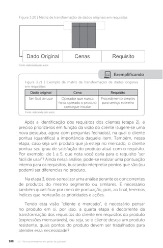 U3 - Técnicas emergentes em gestão da qualidade
188
Exemplificando
Figura 3.21 | Exemplo de matriz de transformação de dados originais
em requisitos
Fonte: elaborada pelo autor.
Dado original Cena Requisito
Ser fácil de usar Operador que nunca
havia operado o produto
consegue instalar
Procedimento simples
para serviço rotineiro
Após a identificação dos requisitos dos clientes (etapa 2), é
preciso priorizá-los em função da visão do cliente (sugere-se uma
nova pesquisa, agora com perguntas fechadas), na qual o cliente
pontua (quantifica) a importância daquele item. Também, nessa
etapa, caso seja um produto que já esteja no mercado, o cliente
pontua seu grau de satisfação do produto atual com o requisito.
Por exemplo: de 1 a 5, que nota você daria para o requisito “ser
fácil de usar”? Ainda nessa análise, pode-se realizar uma pontuação
interna para os requisitos, buscando interpretar pontos que são (ou
podem) ser diferencias no produto.
Na etapa 3, deve-se realizar uma análise perante os concorrentes
de produtos do mesmo segmento ou similares. É necessário
também quantificar por meio de pontuação, pois, ao final, teremos
índices que nortearão as prioridades e ações.
Tendo esta visão “cliente e mercado”, é necessário pensar
no produto em si, por isso, a quarta etapa é decorrente da
transformação dos requisitos do cliente em requisitos do produto
(expressões mensuráveis), ou seja, se o cliente deseja um produto
resistente, quais pontos do produto devem ser trabalhados para
atender essa necessidade?
Figura 3.20 | Matriz de transformação de dados originais em requisitos
Fonte: elaborada pelo autor.
 