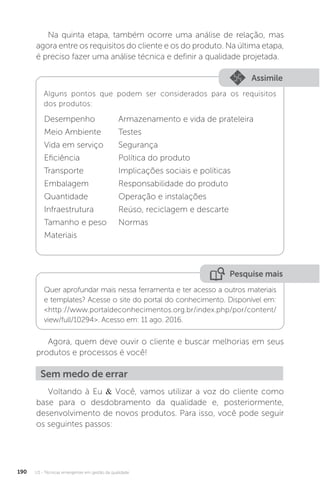 U3 - Técnicas emergentes em gestão da qualidade
190
Na quinta etapa, também ocorre uma análise de relação, mas
agora entre os requisitos do cliente e os do produto. Na última etapa,
é preciso fazer uma análise técnica e definir a qualidade projetada.
Assimile
Alguns pontos que podem ser considerados para os requisitos
dos produtos:
Desempenho Armazenamento e vida de prateleira
Meio Ambiente Testes
Vida em serviço Segurança
Eficiência Política do produto
Transporte Implicações sociais e políticas
Embalagem Responsabilidade do produto
Quantidade Operação e instalações
Infraestrutura Reúso, reciclagem e descarte
Tamanho e peso Normas
Materiais
Pesquise mais
Quer aprofundar mais nessa ferramenta e ter acesso a outros materiais
e templates? Acesse o site do portal do conhecimento. Disponível em:
<http://www.portaldeconhecimentos.org.br/index.php/por/content/
view/full/10294>. Acesso em: 11 ago. 2016.
Agora, quem deve ouvir o cliente e buscar melhorias em seus
produtos e processos é você!
Voltando à Eu & Você, vamos utilizar a voz do cliente como
base para o desdobramento da qualidade e, posteriormente,
desenvolvimento de novos produtos. Para isso, você pode seguir
os seguintes passos:
Sem medo de errar
 