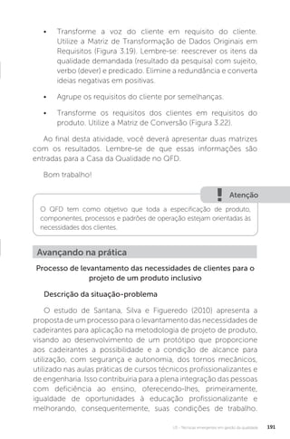 U3 - Técnicas emergentes em gestão da qualidade 191
Processo de levantamento das necessidades de clientes para o
projeto de um produto inclusivo
Descrição da situação-problema
O estudo de Santana, Silva e Figueredo (2010) apresenta a
proposta de um processo para o levantamento das necessidades de
cadeirantes para aplicação na metodologia de projeto de produto,
visando ao desenvolvimento de um protótipo que proporcione
aos cadeirantes a possibilidade e a condição de alcance para
utilização, com segurança e autonomia, dos tornos mecânicos,
utilizado nas aulas práticas de cursos técnicos profissionalizantes e
de engenharia. Isso contribuiria para a plena integração das pessoas
com deficiência ao ensino, oferecendo-lhes, primeiramente,
igualdade de oportunidades à educação profissionalizante e
melhorando, consequentemente, suas condições de trabalho.
Avançando na prática
• Transforme a voz do cliente em requisito do cliente.
Utilize a Matriz de Transformação de Dados Originais em
Requisitos (Figura 3.19). Lembre-se: reescrever os itens da
qualidade demandada (resultado da pesquisa) com sujeito,
verbo (dever) e predicado. Elimine a redundância e converta
ideias negativas em positivas.
• Agrupe os requisitos do cliente por semelhanças.
• Transforme os requisitos dos clientes em requisitos do
produto. Utilize a Matriz de Conversão (Figura 3.22).
Ao final desta atividade, você deverá apresentar duas matrizes
com os resultados. Lembre-se de que essas informações são
entradas para a Casa da Qualidade no QFD.
Bom trabalho!
Atenção
O QFD tem como objetivo que toda a especificação de produto,
componentes, processos e padrões de operação estejam orientadas às
necessidades dos clientes.
 