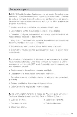 U3 - Técnicas emergentes em gestão da qualidade 193
Faça valer a pena
1. O QFD (Quality Function Deployment, no português, Desdobramento
da Função Qualidade) teve início no Japão, na década de 1960, por meio
de cartas e matrizes demonstrando que os pontos críticos da garantia
da qualidade deveriam ser transferidos ao longo de todas as etapas do
projeto e manufatura.
O desdobramento da qualidade é um método utilizado para:
a) Sistematizar a gestão da qualidade dentro das organizações.
b) Conceber, configurar e desenvolver um bem ou serviço com base nas
necessidades e nos desejos dos clientes.
c) Integrar os conhecimentos da organização para retenção de talentos e
desenvolvimento de inovação tecnológica.
d) Sistematizar os métodos de análise e melhoria dos processos.
e) Desenvolver novos produtos que reduzam os custos e gerem maior
rentabilidade.
2. Conforme a disseminação e utilização da ferramenta QDF, surgiram
novas versões/extensões. Uma delas é utilizar ou visualizar o QFD de
forma ampla ou estendida (QFD amplo/estendido), que é composto por
dois elementos básicos:
a) Desdobramento da qualidade e casa da qualidade.
b) Desdobramento da qualidade e análise de viabilidade.
c) Desdobramento da qualidade e tabela de atividade para garantia da
qualidade.
d) Casa da qualidade e desenvolvimento do produto.
e) Desenvolvimento do produto e rastreabilidade.
3. No QFD Amplo/Estendido, a Tabela de Atividade para Garantia da
Qualidade (Quality Assurance Activity Table – QA) tem ênfase no:
a) Custo do produto.
b) Custo do processo.
c) Objetivo do cliente.
d) Descritivo do projeto.
e) Trabalho Humano.
 