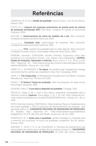 U3 - Técnicas emergentes em gestão da qualidade
194
Referências
CARVALHO, M. M. et al. Gestão da qualidade: teoria e casos. 2. ed. Rio de Janeiro:
Elsevier, 2012.
CLETO, M. C. Impacto em empresas automotivas de grande porte do sistema
de produção formalizado (SPF). São Paulo: Congress of Society of Automotive
Engineers, 2004.
FALCONI, V. Gerenciamento da rotina do trabalho dia a dia. Belo Horizonte:
Fundação de Desenvolvimento Gerencial, 2002.
__________. Qualidade total: padronização de empresas. Belo Horizonte:
Fundação de Desenvolvimento Gerencial, 1992.
__________. TCQ: controle de qualidade total no estilo japonês. Belo Horizonte:
Fundação Christiano Ottoni; Universidade Federal de Minas Gerais, 1994.
FERREIRA, Leonardo; GURGUEIRA, Giovana Pimentel. Ergonomia como fator
econômico no pensamento Enxuto: uma análise crítica bibliográfica. GEPROS.
Gestão da Produção, Operações e Sistemas, Bauru, ano 8, n. 3, p. 39-51, jul./set.
2013. Disponível em: <http://www.revista.feb.unesp.br/index.php/gepros/article/
viewFile/560/500>. Acesso em: 1 set. 2016.
HARRY, M. J.; SCHROEDER, R. Six sigma: the breakthrough management strategy
revolutionizing the world’s top corporations. New York: Doubleday, 2000.
LIKER, J. K. The Toyota Way: 14 Management Principles from the World´s Greatest
Manufacturer. New-York: McGraw Hill, 2005.
OHNO, T. O Sistema Toyota de produção: além da produção em larga escala.
Porto Alegre: Bookman, 1997.
OLIVEIRA, Otávio J. Curso básico degestão da qualidade. Cengage, 2015.
PACHECO, Diego A. de J. Lean e Seis Sigma: explorando similaridades para a
melhoria contínua. Espacios, Porto Alegre, v. 37, n. 18, mar. 2016. Disponível em:
<http://www.revistaespacios.com/a16v37n18/16371804.html>. Acesso em: 26 jul.
2016.
PINTO, Rochelly Sirremes, FONTENELLE, Maria Aridenise Macena. Desdobramento
da função qualidade - QFD no processo de desenvolvimento de produtos: uma
aplicação prática. In: CONGRESSO NACIONAL DE ENGENHARIA DE PRODUÇÃO,
33, Salvador, 2013. Disponível em: <http://www.abepro.org.br/biblioteca/
enegep2013_TN_STP_181_033_22774.pdf>. Acesso em: 16 nov. 2016.
RODRIGUES, M. V. Ações para a qualidade: gestão estratégica e integrada para
a melhoria dos processos na busca da qualidade competitiva. Rio de Janeiro:
Elsevier, 2014.
SANTANA, F.; SILVA, P. R. G. da; FIGUEREDO, A. Processo de levantamento das
necessidades de clientes para o projeto de um produto inclusivo. In: ENCONTRRO
NACIONAL DE ENGENHARIA DE PRODUÇÃO, 30, 2010. São Carlos. Disponível
 