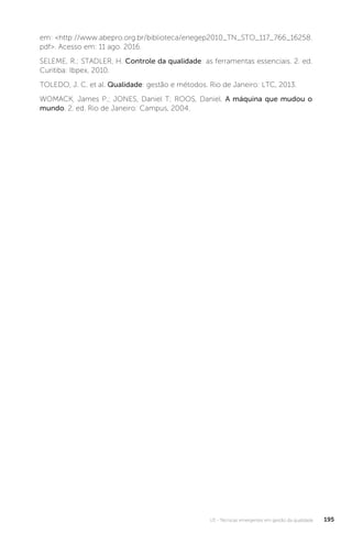 U3 - Técnicas emergentes em gestão da qualidade 195
em: <http://www.abepro.org.br/biblioteca/enegep2010_TN_STO_117_766_16258.
pdf>. Acesso em: 11 ago. 2016.
SELEME, R.; STADLER, H. Controle da qualidade: as ferramentas essenciais. 2. ed.
Curitiba: Ibpex, 2010.
TOLEDO, J. C. et al. Qualidade: gestão e métodos. Rio de Janeiro: LTC, 2013.
WOMACK, James P.; JONES, Daniel T; ROOS, Daniel. A máquina que mudou o
mundo. 2. ed. Rio de Janeiro: Campus, 2004.
 