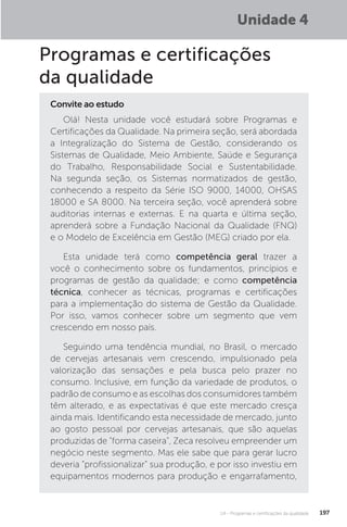 U4 - Programas e certificações da qualidade 197
Programas e certificações
da qualidade
Olá! Nesta unidade você estudará sobre Programas e
Certificações da Qualidade. Na primeira seção, será abordada
a Integralização do Sistema de Gestão, considerando os
Sistemas de Qualidade, Meio Ambiente, Saúde e Segurança
do Trabalho, Responsabilidade Social e Sustentabilidade.
Na segunda seção, os Sistemas normatizados de gestão,
conhecendo a respeito da Série ISO 9000, 14000, OHSAS
18000 e SA 8000. Na terceira seção, você aprenderá sobre
auditorias internas e externas. E na quarta e última seção,
aprenderá sobre a Fundação Nacional da Qualidade (FNQ)
e o Modelo de Excelência em Gestão (MEG) criado por ela.
Esta unidade terá como competência geral trazer a
você o conhecimento sobre os fundamentos, princípios e
programas de gestão da qualidade; e como competência
técnica, conhecer as técnicas, programas e certificações
para a implementação do sistema de Gestão da Qualidade.
Por isso, vamos conhecer sobre um segmento que vem
crescendo em nosso país.
Seguindo uma tendência mundial, no Brasil, o mercado
de cervejas artesanais vem crescendo, impulsionado pela
valorização das sensações e pela busca pelo prazer no
consumo. Inclusive, em função da variedade de produtos, o
padrão de consumo e as escolhas dos consumidores também
têm alterado, e as expectativas é que este mercado cresça
ainda mais. Identificando esta necessidade de mercado, junto
ao gosto pessoal por cervejas artesanais, que são aquelas
produzidas de "forma caseira", Zeca resolveu empreender um
negócio neste segmento. Mas ele sabe que para gerar lucro
deveria “profissionalizar” sua produção, e por isso investiu em
equipamentos modernos para produção e engarrafamento,
Convite ao estudo
Unidade 4
 