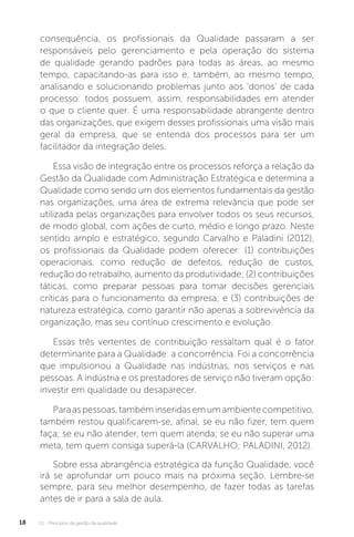 U1 - Princípios da gestão da qualidade
18
consequência, os profissionais da Qualidade passaram a ser
responsáveis pelo gerenciamento e pela operação do sistema
de qualidade gerando padrões para todas as áreas, ao mesmo
tempo, capacitando-as para isso e, também, ao mesmo tempo,
analisando e solucionando problemas junto aos ‘donos’ de cada
processo: todos possuem, assim, responsabilidades em atender
o que o cliente quer. É uma responsabilidade abrangente dentro
das organizações, que exigem desses profissionais uma visão mais
geral da empresa, que se entenda dos processos para ser um
facilitador da integração deles.
Essa visão de integração entre os processos reforça a relação da
Gestão da Qualidade com Administração Estratégica e determina a
Qualidade como sendo um dos elementos fundamentais da gestão
nas organizações, uma área de extrema relevância que pode ser
utilizada pelas organizações para envolver todos os seus recursos,
de modo global, com ações de curto, médio e longo prazo. Neste
sentido amplo e estratégico, segundo Carvalho e Paladini (2012),
os profissionais da Qualidade podem oferecer: (1) contribuições
operacionais, como redução de defeitos, redução de custos,
redução do retrabalho, aumento da produtividade; (2) contribuições
táticas, como preparar pessoas para tomar decisões gerenciais
críticas para o funcionamento da empresa; e (3) contribuições de
natureza estratégica, como garantir não apenas a sobrevivência da
organização, mas seu contínuo crescimento e evolução.
Essas três vertentes de contribuição ressaltam qual é o fator
determinante para a Qualidade: a concorrência. Foi a concorrência
que impulsionou a Qualidade nas indústrias, nos serviços e nas
pessoas. A indústria e os prestadores de serviço não tiveram opção:
investir em qualidade ou desaparecer.
Paraaspessoas,tambéminseridasemumambientecompetitivo,
também restou qualificarem-se, afinal, se eu não fizer, tem quem
faça; se eu não atender, tem quem atenda; se eu não superar uma
meta, tem quem consiga superá-la (CARVALHO; PALADINI, 2012).
Sobre essa abrangência estratégica da função Qualidade, você
irá se aprofundar um pouco mais na próxima seção. Lembre-se
sempre, para seu melhor desempenho, de fazer todas as tarefas
antes de ir para a sala de aula.
 