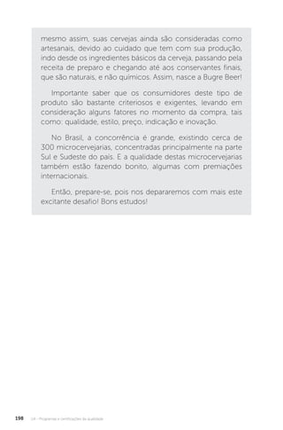 U4 - Programas e certificações da qualidade
198
mesmo assim, suas cervejas ainda são consideradas como
artesanais, devido ao cuidado que tem com sua produção,
indo desde os ingredientes básicos da cerveja, passando pela
receita de preparo e chegando até aos conservantes finais,
que são naturais, e não químicos. Assim, nasce a Bugre Beer!
Importante saber que os consumidores deste tipo de
produto são bastante criteriosos e exigentes, levando em
consideração alguns fatores no momento da compra, tais
como: qualidade, estilo, preço, indicação e inovação.
No Brasil, a concorrência é grande, existindo cerca de
300 microcervejarias, concentradas principalmente na parte
Sul e Sudeste do país. E a qualidade destas microcervejarias
também estão fazendo bonito, algumas com premiações
internacionais.
Então, prepare-se, pois nos depararemos com mais este
excitante desafio! Bons estudos!
 