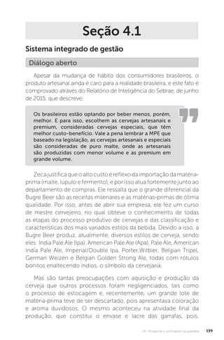 U4 - Programas e certificações da qualidade 199
Seção 4.1
Sistema integrado de gestão
Apesar da mudança de hábito dos consumidores brasileiros, o
produto artesanal ainda é caro para a realidade brasileira, e este fato é
comprovado através do Relatório de Inteligência do Sebrae, de junho
de 2015, que descreve:
Zecajustificaqueoaltocustoéreflexodaimportaçãodamatéria-
prima (malte, lúpulo e fermento), e por isso atua fortemente junto ao
departamento de compras. Ele ressalta que o grande diferencial da
Bugre Beer são as receitas milenares e as matérias-primas de ótima
qualidade. Por isso, antes de abrir sua empresa, ele fez um curso
de mestre cervejeiro, no qual obteve o conhecimento de todas
as etapas do processo produtivo de cervejas e das classificação e
características dos mais variados estilos da bebida. Devido a isso, a
Bugre Beer produz, atualmente, diversos estilos de cerveja, sendo
eles: India Pale Ale (Ipa), American Pale Ale (Apa), Pale Ale, American
India Pale Ale, Imperial/Double Ipa, Porter,Witbier, Belgian Tripel,
German Weizen e Belgian Golden Strong Ale, todas com rótulos
bonitos enaltecendo índios, o símbolo da cervejaria.
Mas são tantas preocupações com aquisição e produção da
cerveja que outros processos foram negligenciados, tais como
o processo de estocagem e, recentemente, um grande lote de
matéria-prima teve de ser descartado, pois apresentava coloração
e aroma duvidosos. O mesmo aconteceu na atividade final da
produção, que constitui o envase e lacre das garrafas, pois,
Diálogo aberto
Os brasileiros estão optando por beber menos, porém,
melhor. E para isso, escolhem as cervejas artesanais e
premium, consideradas cervejas especiais, que têm
melhor custo-benefício. Vale a pena lembrar a MPE que
baseado na legislação, as cervejas artesanais e especiais
são consideradas de puro malte, onde as artesanais
são produzidas com menor volume e as premium em
grande volume.
 