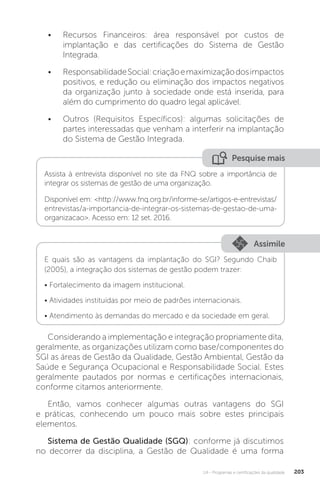 U4 - Programas e certificações da qualidade 203
Considerando a implementação e integração propriamente dita,
geralmente, as organizações utilizam como base/componentes do
SGI as áreas de Gestão da Qualidade, Gestão Ambiental, Gestão da
Saúde e Segurança Ocupacional e Responsabilidade Social. Estes
geralmente pautados por normas e certificações internacionais,
conforme citamos anteriormente.
Então, vamos conhecer algumas outras vantagens do SGI
e práticas, conhecendo um pouco mais sobre estes principais
elementos.
Sistema de Gestão Qualidade (SGQ): conforme já discutimos
no decorrer da disciplina, a Gestão de Qualidade é uma forma
• Recursos Financeiros: área responsável por custos de
implantação e das certificações do Sistema de Gestão
Integrada.
• ResponsabilidadeSocial:criaçãoemaximizaçãodosimpactos
positivos, e redução ou eliminação dos impactos negativos
da organização junto à sociedade onde está inserida, para
além do cumprimento do quadro legal aplicável.
• Outros (Requisitos Específicos): algumas solicitações de
partes interessadas que venham a interferir na implantação
do Sistema de Gestão Integrada.
Pesquise mais
Assista à entrevista disponível no site da FNQ sobre a importância de
integrar os sistemas de gestão de uma organização.
Disponível em: <http://www.fnq.org.br/informe-se/artigos-e-entrevistas/
entrevistas/a-importancia-de-integrar-os-sistemas-de-gestao-de-uma-
organizacao>. Acesso em: 12 set. 2016.
Assimile
E quais são as vantagens da implantação do SGI? Segundo Chaib
(2005), a integração dos sistemas de gestão podem trazer:
• Fortalecimento da imagem institucional.
• Atividades instituídas por meio de padrões internacionais.
• Atendimento às demandas do mercado e da sociedade em geral.
 
