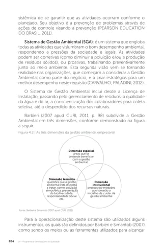 U4 - Programas e certificações da qualidade
204
sistêmica de se garantir que as atividades ocorram conforme o
planejado. Seu objetivo é a prevenção de problemas através de
ações de controle visando à prevenção (PEARSON EDUCATION
DO BRASIL, 2011).
Sistema de Gestão Ambiental (SGA): é um sistema que engloba
todas as atividades que vislumbram o bom desempenho ambiental,
respondendo a pressões da sociedade e legais. As atividades
podem ser corretivas (como diminuir a poluição e/ou a produção
de resíduos sólidos), ou proativas, trabalhando preventivamente
junto ao meio ambiente. Esta segunda visão vem se tornando
realidade nas organizações, que começam a considerar a Gestão
Ambiental como parte do negócio, e a criar estratégias para um
melhor desempenho neste requisito (CARVALHO; PALADINI, 2012).
O Sistema de Gestão Ambiental inclui desde a Licença de
Instalação, passando pelo gerenciamento de resíduos, a qualidade
da água e do ar, a conscientização dos colaboradores para coleta
seletiva, até o desperdício dos recursos naturais.
Barbieri (2007 apud CURI, 2011, p. 98) subdivide a Gestão
Ambiental em três dimensões, conforme demonstrado na figura
a seguir:
Para a operacionalização deste sistema são utilizados alguns
instrumentos, os quais são definidos por Barbieri e Simantob (2007)
como sendo os meios ou as ferramentas utilizados para alcançar
Figura 4.2 | As três dimensões da gestão ambiental empresarial
Fonte: Barbieri e Simantob (2007 apud CURI, 2011).
Dimensão espacial
áreas que se
pretende beneficiar
com a gestão
ambiental
Dimensão
institucional
pessoas ou entidades
que tomarão a
iniciativa de cuidar da
gestão ambiental
Dimensão temática
questões que a gestão
ambiental está disposta
a tratar, como poluição
atmosférica, preservação
da biodiversidade,
responsabilidade social
etc.
 