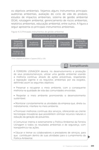 U4 - Programas e certificações da qualidade 205
Figura 4.3 | Principais instrumentos de gestão ambiental
Fonte: adaptada de Barbieri e Cajazeira (2012, p. 119).
Instrumentos de gestão ambiental
Sistemas
de gestão
ambiental
Análise do
ciclo de vida
Auditoria
ambiental
Avaliação do
desempenho
ambiental
Educação
ambiental
Avaliação
dos impactos
ambientais
(AIA)
Exemplificando
A FERREIRA USINAGEM deverá, no desenvolvimento e produção
de seus produtos/serviços, utilizar uma gestão ambiental visando
à melhoria contínua, através de ações preventivas, respeitando
a legislação vigente e os requisitos ambientais por ela exigidos,
definindo assim os seguintes objetivos:
• Preservar e recuperar o meio ambiente, com a consequente
melhoria na qualidade de vida das comunidades envolvidas.
• Respeitar o meio ambiente promovendo o desenvolvimento
sustentável.
• Monitorar constantemente as atividades da empresa que, direta ou
indiretamente, interfere no meio ambiente.
• Promover melhorias contínuas dos serviços, oferecendo ao cliente
tecnologias inovadoras que possibilitem otimizar recursos naturais e
redução da geração de poluentes.
• Comunicar interna e externamente a Política Ambiental da Ferreira
Usinagem e todos os resultados ambientais e de segurança, com
transparência nas ações.
• Educar e treinar os colaboradores e prestadores de serviços, para
que contribuam dentro de suas atividades para o cumprimento da
Política Ambiental.
os objetivos ambientais. Vejamos alguns instrumentos principais:
auditorias ambientais, avaliação do ciclo de vida do produto,
estudos de impactos ambientais, sistema de gestão ambiental
(SGA), rotulagem ambiental, gerenciamento de riscos ambientais,
relatórios ambientais, educação ambiental, entre outros. A figura a
seguir apresenta os principais instrumentos ambientais.
 