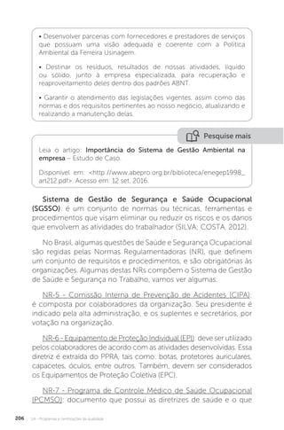 U4 - Programas e certificações da qualidade
206
• Desenvolver parcerias com fornecedores e prestadores de serviços
que possuam uma visão adequada e coerente com a Política
Ambiental da Ferreira Usinagem.
• Destinar os resíduos, resultados de nossas atividades, líquido
ou sólido, junto à empresa especializada, para recuperação e
reaproveitamento deles dentro dos padrões ABNT.
• Garantir o atendimento das legislações vigentes, assim como das
normas e dos requisitos pertinentes ao nosso negócio, atualizando e
realizando a manutenção delas.
Pesquise mais
Leia o artigo: Importância do Sistema de Gestão Ambiental na
empresa – Estudo de Caso.
Disponível em: <http://www.abepro.org.br/biblioteca/enegep1998_
art212.pdf>. Acesso em: 12 set. 2016.
Sistema de Gestão de Segurança e Saúde Ocupacional
(SGSSO): é um conjunto de normas ou técnicas, ferramentas e
procedimentos que visam eliminar ou reduzir os riscos e os danos
que envolvem as atividades do trabalhador (SILVA; COSTA, 2012).
No Brasil, algumas questões de Saúde e Segurança Ocupacional
são regidas pelas Normas Regulamentadoras (NR), que definem
um conjunto de requisitos e procedimentos, e são obrigatórias às
organizações. Algumas destas NRs compõem o Sistema de Gestão
de Saúde e Segurança no Trabalho, vamos ver algumas:
NR-5 - Comissão Interna de Prevenção de Acidentes (CIPA):
é composta por colaboradores da organização. Seu presidente é
indicado pela alta administração, e os suplentes e secretários, por
votação na organização.
NR-6 - Equipamento de Proteção Individual (EPI): deve ser utilizado
pelos colaboradores de acordo com as atividades desenvolvidas. Essa
diretriz é extraída do PPRA, tais como: botas, protetores auriculares,
capacetes, óculos, entre outros. Também, devem ser considerados
os Equipamentos de Proteção Coletiva (EPC).
NR-7 - Programa de Controle Médico de Saúde Ocupacional
(PCMSO): documento que possui as diretrizes de saúde e o que
 
