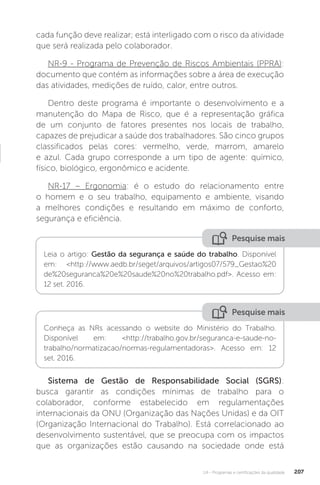 U4 - Programas e certificações da qualidade 207
Pesquise mais
Pesquise mais
Leia o artigo: Gestão da segurança e saúde do trabalho. Disponível
em: <http://www.aedb.br/seget/arquivos/artigos07/579_Gestao%20
de%20seguranca%20e%20saude%20no%20trabalho.pdf>. Acesso em:
12 set. 2016.
Conheça as NRs acessando o website do Ministério do Trabalho.
Disponível em: <http://trabalho.gov.br/seguranca-e-saude-no-
trabalho/normatizacao/normas-regulamentadoras>. Acesso em: 12
set. 2016.
cada função deve realizar; está interligado com o risco da atividade
que será realizada pelo colaborador.
NR-9 - Programa de Prevenção de Riscos Ambientais (PPRA):
documento que contém as informações sobre a área de execução
das atividades, medições de ruído, calor, entre outros.
Dentro deste programa é importante o desenvolvimento e a
manutenção do Mapa de Risco, que é a representação gráfica
de um conjunto de fatores presentes nos locais de trabalho,
capazes de prejudicar a saúde dos trabalhadores. São cinco grupos
classificados pelas cores: vermelho, verde, marrom, amarelo
e azul. Cada grupo corresponde a um tipo de agente: químico,
físico, biológico, ergonômico e acidente.
NR-17 – Ergonomia: é o estudo do relacionamento entre
o homem e o seu trabalho, equipamento e ambiente, visando
a melhores condições e resultando em máximo de conforto,
segurança e eficiência.
Sistema de Gestão de Responsabilidade Social (SGRS):
busca garantir as condições mínimas de trabalho para o
colaborador, conforme estabelecido em regulamentações
internacionais da ONU (Organização das Nações Unidas) e da OIT
(Organização Internacional do Trabalho). Está correlacionado ao
desenvolvimento sustentável, que se preocupa com os impactos
que as organizações estão causando na sociedade onde está
 