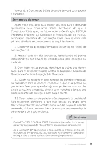 U1 - Princípios da gestão da qualidade 19
Vamos lá, a Construtora Sólida depende de você para garantir
a qualidade.
Agora você está apto para propor soluções para a demanda
apresentada pela Construtora Sólida. Lembre-se de que a
Construtora Sólida quer, no futuro, obter a Certificação PBQP_H
(Programa Brasileiro da Qualidade e Produtividade do Habitat,
certificação específica da Construção Civil). Para resolver esta
primeira atividade, recomendam-se as seguintes tarefas:
1. Descrever os processos/atividades (descritos no texto) da
construção civil.
2. Analisar cada um dos processos, identificando os pontos
imprescindíveis que devam ser considerados, para correção ou
melhoria.
3. Com base nesses pontos, identifique as ações que devem
caber para os responsáveis pela Gestão da Qualidade, Garantia da
Qualidade e Controle (inspeção) da Qualidade.
3.1. Quem vai responder pelas funções de controle (inspeção)
da qualidade? Para responder, considere o que essa pessoa ou
grupo deve fazer para que não haja mais problemas com a cuba
da pia da cozinha amassada, pintura com manchas e janelas que
emperram antes de entregar a obra para o cliente.
3.2. Quem vai responder pelas funções de garantia da qualidade?
Para responder, considere o que essa pessoa ou grupo deve
fazer com problemas reclamados sobre a cuba da pia da cozinha
amassada, pintura com manchas e janelas que emperram depois
de entregar a obra para o cliente.
Sem medo de errar
Lembre-se
Que o CONTROLE DA QUALIDADE é feito durante e no fim do processo
para evitar que o produto não-conforme seja entregue para o cliente.
Já a GARANTIA DA QUALIDADE é feita quanto o produto precisa de
manutenção em garantia, ou seja, o produto não-conforme (obra) já foi
entregue para o cliente e precisa de manutenção pós-venda.
 