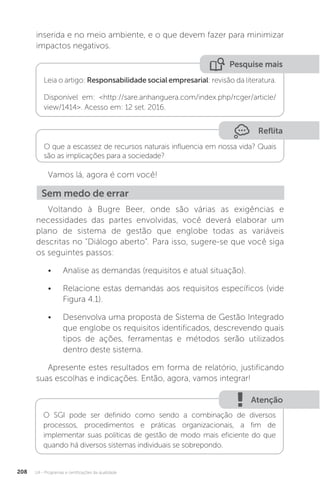 U4 - Programas e certificações da qualidade
208
inserida e no meio ambiente, e o que devem fazer para minimizar
impactos negativos.
Vamos lá, agora é com você!
Voltando à Bugre Beer, onde são várias as exigências e
necessidades das partes envolvidas, você deverá elaborar um
plano de sistema de gestão que englobe todas as variáveis
descritas no "Diálogo aberto". Para isso, sugere-se que você siga
os seguintes passos:
• Analise as demandas (requisitos e atual situação).
• Relacione estas demandas aos requisitos específicos (vide
Figura 4.1).
• Desenvolva uma proposta de Sistema de Gestão Integrado
que englobe os requisitos identificados, descrevendo quais
tipos de ações, ferramentas e métodos serão utilizados
dentro deste sistema.
Apresente estes resultados em forma de relatório, justificando
suas escolhas e indicações. Então, agora, vamos integrar!
Pesquise mais
Leia o artigo: Responsabilidade social empresarial: revisão da literatura.
Disponível em: <http://sare.anhanguera.com/index.php/rcger/article/
view/1414>. Acesso em: 12 set. 2016.
Sem medo de errar
Atenção
O SGI pode ser definido como sendo a combinação de diversos
processos, procedimentos e práticas organizacionais, a fim de
implementar suas políticas de gestão de modo mais eficiente do que
quando há diversos sistemas individuais se sobrepondo.
Reflita
O que a escassez de recursos naturais influencia em nossa vida? Quais
são as implicações para a sociedade?
 
