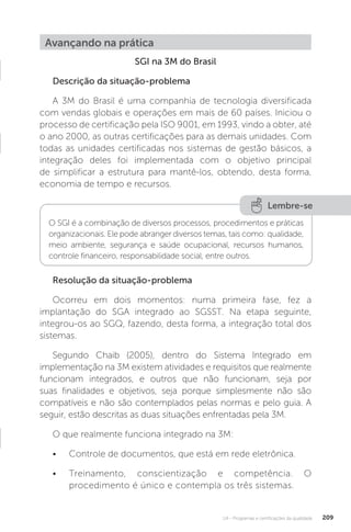 U4 - Programas e certificações da qualidade 209
SGI na 3M do Brasil
Descrição da situação-problema
A 3M do Brasil é uma companhia de tecnologia diversificada
com vendas globais e operações em mais de 60 países. Iniciou o
processo de certificação pela ISO 9001, em 1993, vindo a obter, até
o ano 2000, as outras certificações para as demais unidades. Com
todas as unidades certificadas nos sistemas de gestão básicos, a
integração deles foi implementada com o objetivo principal
de simplificar a estrutura para mantê-los, obtendo, desta forma,
economia de tempo e recursos.
Resolução da situação-problema
Ocorreu em dois momentos: numa primeira fase, fez a
implantação do SGA integrado ao SGSST. Na etapa seguinte,
integrou-os ao SGQ, fazendo, desta forma, a integração total dos
sistemas.
Segundo Chaib (2005), dentro do Sistema Integrado em
implementação na 3M existem atividades e requisitos que realmente
funcionam integrados, e outros que não funcionam, seja por
suas finalidades e objetivos, seja porque simplesmente não são
compatíveis e não são contemplados pelas normas e pelo guia. A
seguir, estão descritas as duas situações enfrentadas pela 3M.
O que realmente funciona integrado na 3M:
• Controle de documentos, que está em rede eletrônica.
• Treinamento, conscientização e competência. O
procedimento é único e contempla os três sistemas.
Avançando na prática
Lembre-se
O SGI é a combinação de diversos processos, procedimentos e práticas
organizacionais. Ele pode abranger diversos temas, tais como: qualidade,
meio ambiente, segurança e saúde ocupacional, recursos humanos,
controle financeiro, responsabilidade social, entre outros.
 