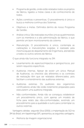 U4 - Programas e certificações da qualidade
210
• Programa de gestão, onde estão relatados todos os projetos
da fábrica, ligados a metas claras e de conhecimento de
todos.
• Ações corretivas e preventivas. O procedimento é único e
busca a melhoria contínua dos Sistemas.
• Objetivos e metas. Definidos dentro de nosso Programa
de Gestão.
• Análise crítica. São realizadas reuniões únicas quadrimestrais
com os membros e a alta administração da fábrica, o que
permite um bom monitoramento do sistema.
• Manutenção. O procedimento é único, contempla as
calibrações e manutenções exigidas; é realizado pela
mesma equipe do departamento de Engenharia, atendendo
a todos os outros setores da fábrica.
O que ainda não funciona integrado na 3M:
• Levantamento de aspectos/impactos e perigos/riscos, por
serem requisitos específicos.
• Auditorias internas. Apesar de existir um único Manual
de Auditorias, os checklist são diferentes e os controles
de realização têm que ser relatados diferenciados, pois
facilitam o entendimento das auditorias externas.
• Auditorias externas. Os auditores dos organismos
certificadores ainda não estão totalmente preparados para
executarem uma auditoria integrada.
• Não conformidades. Ainda não se conseguiu estabelecer
um procedimento único, com apenas um modelo de
ficha para relato das não-conformidades, existindo um
procedimento para a qualidade e outro para contemplar os
outros sistemas.
Vantagens obtidas: segundo Silva (2001), a implantação do SGI na
3M do Brasil, em Itapetininga (SP), apresentou as seguintes vantagens:
• Melhoria da imagem organizacional.
 