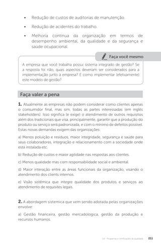 U4 - Programas e certificações da qualidade 211
• Redução de custos de auditorias de manutenção.
• Redução de acidentes do trabalho.
• Melhoria contínua da organização em termos de
desempenho ambiental, da qualidade e da segurança e
saúde ocupacional.
Faça você mesmo
A empresa que você trabalha possui sistema integrado de gestão? Se
a resposta foi não, quais aspectos deveriam ser considerados para a
implementação junto à empresa? E como implementar (efetivamente)
este modelo de gestão?
Faça valer a pena
1. Atualmente as empresas não podem considerar como clientes apenas
o consumidor final, mas sim, todas as partes interessadas (em inglês
stakeholders). Isso significa (e exige) o atendimento de outros requisitos
além dos tradicionais que visa, principalmente, garantir que a produção do
produto ou serviço será padronizada, e com o mínimo de defeitos possível.
Estas novas demandas exigem das organizações:
a) Menos poluição e resíduos, maior integridade, segurança e saúde para
seus colaboradores, integração e relacionamento com a sociedade onde
está instalada etc.
b) Redução de custos e maior agilidade nas respostas aos clientes.
c) Menos qualidade mas com responsabilidade social e ambiental.
d) Maior interação entre as áreas funcionais da organização, visando o
atendimento dos clients internos.
e) Visão sistêmica que integre qualidade dos produtos e serviços ao
atendimento de requisites legais.
2. A abordagem sistemica que vem sendo adotada pelas organizações
envolve:
a) Gestão financeira, gestão mercadologica, gestão da produção e
recursos humanos.
 